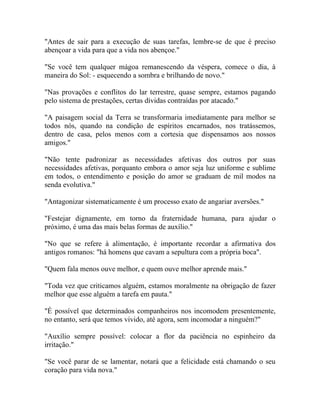 "Antes de sair para a execução de suas tarefas, lembre-se de que é preciso
abençoar a vida para que a vida nos abençoe."

"Se você tem qualquer mágoa remanescendo da véspera, comece o dia, à
maneira do Sol: - esquecendo a sombra e brilhando de novo."

"Nas provações e conflitos do lar terrestre, quase sempre, estamos pagando
pelo sistema de prestações, certas dívidas contraídas por atacado."

"A paisagem social da Terra se transformaria imediatamente para melhor se
todos nós, quando na condição de espíritos encarnados, nos tratássemos,
dentro de casa, pelos menos com a cortesia que dispensamos aos nossos
amigos."

"Não tente padronizar as necessidades afetivas dos outros por suas
necessidades afetivas, porquanto embora o amor seja luz uniforme e sublime
em todos, o entendimento e posição do amor se graduam de mil modos na
senda evolutiva."

"Antagonizar sistematicamente é um processo exato de angariar aversões."

"Festejar dignamente, em torno da fraternidade humana, para ajudar o
próximo, é uma das mais belas formas de auxílio."

"No que se refere à alimentação, é importante recordar a afirmativa dos
antigos romanos: "há homens que cavam a sepultura com a própria boca".

"Quem fala menos ouve melhor, e quem ouve melhor aprende mais."

"Toda vez que criticamos alguém, estamos moralmente na obrigação de fazer
melhor que esse alguém a tarefa em pauta."

"É possível que determinados companheiros nos incomodem presentemente,
no entanto, será que temos vivido, até agora, sem incomodar a ninguém?"

"Auxílio sempre possível: colocar a flor da paciência no espinheiro da
irritação."

"Se você parar de se lamentar, notará que a felicidade está chamando o seu
coração para vida nova."
 