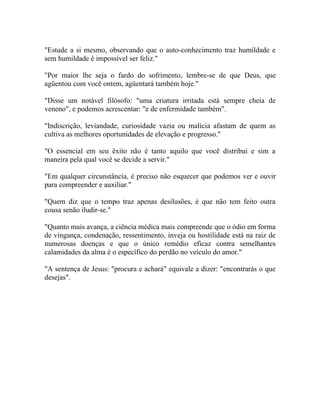 "Estude a si mesmo, observando que o auto-conhecimento traz humildade e
sem humildade é impossível ser feliz."

"Por maior lhe seja o fardo do sofrimento, lembre-se de que Deus, que
agüentou com você ontem, agüentará também hoje."

"Disse um notável filósofo: "uma criatura irritada está sempre cheia de
veneno", e podemos acrescentar: "e de enfermidade também".

"Indiscrição, leviandade, curiosidade vazia ou malícia afastam de quem as
cultiva as melhores oportunidades de elevação e progresso."

"O essencial em seu êxito não é tanto aquilo que você distribui e sim a
maneira pela qual você se decide a servir."

"Em qualquer circunstância, é preciso não esquecer que podemos ver e ouvir
para compreender e auxiliar."

"Quem diz que o tempo traz apenas desilusões, é que não tem feito outra
cousa senão iludir-se."

"Quanto mais avança, a ciência médica mais compreende que o ódio em forma
de vingança, condenação, ressentimento, inveja ou hostilidade está na raiz de
numerosas doenças e que o único remédio eficaz contra semelhantes
calamidades da alma é o específico do perdão no veículo do amor."

"A sentença de Jesus: "procura e achará" equivale a dizer: "encontrarás o que
desejas".
 