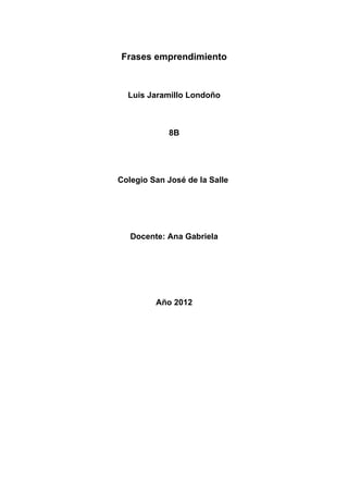 Frases emprendimiento



  Luis Jaramillo Londoño



            8B




Colegio San José de la Salle




   Docente: Ana Gabriela




         Año 2012
 