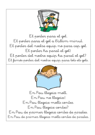 El porter para el gol.
El porter para el gol a l’últim minut.
El porter del nostre equip no para cap gol.
El porter ha parat el gol!
El porter del nostre equip ha parat el gol?
El famós porter del nostre equip para tots els gols.
En Pau llegeix molt.
En Pau no llegeix!
En Pau llegeix molts contes.
En Pau llegeix contes?
En Pau de primer llegeix contes de pirates.
En Pau de primer llegeix molts contes de pirates.
 