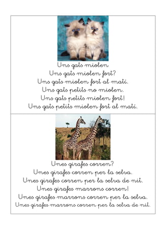 Uns gats miolen
Uns gats miolen fort?
Uns gats miolen fort al matí.
Uns gats petits no miolen.
Uns gats petits miolen fort!
Uns gats petits miolen fort al matí.
Unes girafes corren?
Unes girafes corren per la selva.
Unes girafes corren per la selva de nit.
Unes girafes marrons corren!
Unes girafes marrons corren per la selva.
Unes girafes marrons corren per la selva de nit.
 