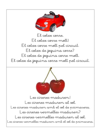 El cotxe corre.
El cotxe corre molt!
El cotxe corre molt pel circuit.
El cotxe de joguina corre?
El cotxe de joguina corre molt.
El cotxe de joguina corre molt pel circuit.
Les cireres maduren!
Les cireres maduren al sol.
Les cireres maduren amb el sol de primavera.
Les cireres vermelles maduren?
Les cireres vermelles maduren al sol.
Les cireres vermelles maduren amb el sol de primavera.
 