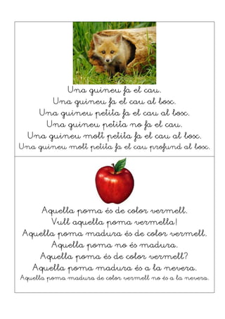 Una guineu fa el cau.
Una guineu fa el cau al bosc.
Una guineu petita fa el cau al bosc.
Una guineu petita no fa el cau.
Una guineu molt petita fa el cau al bosc.
Una guineu molt petita fa el cau profund al bosc.
Aquella poma és de color vermell.
Vull aquella poma vermella!
Aquella poma madura és de color vermell.
Aquella poma no és madura.
Aquella poma és de color vermell?
Aquella poma madura és a la nevera.
Aquella poma madura de color vermell no és a la nevera.
 