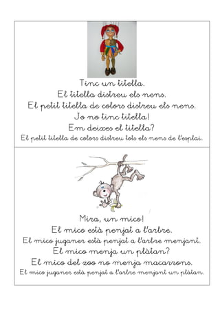 Tinc un titella.
El titella distreu els nens.
El petit titella de colors distreu els nens.
Jo no tinc titella!
Em deixes el titella?
El petit titella de colors distreu tots els nens de l’esplai.
Mira, un mico!
El mico està penjat a l’arbre.
El mico juganer està penjat a l’arbre menjant.
El mico menja un plàtan?
El mico del zoo no menja macarrons.
El mico juganer està penjat a l’arbre menjant un plàtan.
 