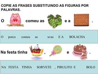 COPIE AS FRASES SUBSTITUINDO AS FIGURAS POR PALAVRAS.  O  porco  comeu  as  uvas  E A  BOLACHA O  comeu as  e a  . Na festa tinha  ,  e  . NA  FESTA  TINHA  SORVETE  ,  PIRULITO  E  BOLO 