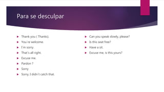 Para se desculpar
 Thank you ( Thanks).
 You´re welcome.
 I´m sorry.
 That´s all right.
 Excuse me.
 Pardon ?
 Sorry
 Sorry, I didn´t catch that.
 Can you speak slowly, please?
 Is this seat free?
 Have a sit.
 Excuse me, is this yours?
 