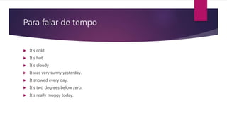 Para falar de tempo
 It´s cold
 It´s hot
 It´s cloudy
 It was very sunny yesterday.
 It snowed every day.
 It´s two degrees below zero.
 It´s really muggy today.
 