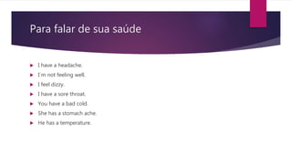 Para falar de sua saúde
 I have a headache.
 I´m not feeling well.
 I feel dizzy.
 I have a sore throat.
 You have a bad cold.
 She has a stomach ache.
 He has a temperature.
 