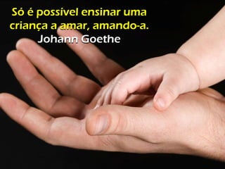 Só é possível ensinar uma
criança a amar, amando-a.
Johann Goethe
 