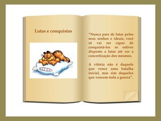 Lutas e conquistas
                     “Nunca pare de lutar pelos
                     seus sonhos e ideais, você
                     só vai ser capaz de
                     conquistá-los se estiver
                     disposto a lutar até ver a
                     concretização dos mesmos.

                     A vitória não é daquele
                     que vence uma batalha
                     inicial, mas sim daqueles
                     que vencem toda a guerra”.
 