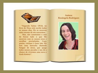 Autora:
                                   Rosângela Rodrigues


   “Segundo Salmo 139.16, no
livro de Deus está escrito todos
os nossos dias, Ele os escreveu
antes mesmo de nós nascermos.
    Mas, não cometamos o erro
de borrar tudo o que Ele
escreveu com os nossos erros e
escolhas precipitadas. Caso,
porém, viermos a fazer isto, Ele
tem uma borracha chamada
Sangue de Jesus, que apaga
todos nossos pecados e nos dá a
chance de vivermos uma nova e
linda história”.
 