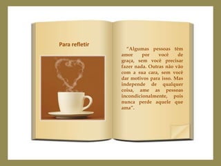 Para refletir
                  “Algumas pessoas têm
                amor     por    você    de
                graça, sem você precisar
                fazer nada. Outras não vão
                com a sua cara, sem você
                dar motivos para isso. Mas
                independe de qualquer
                coisa, ame as pessoas
                incondicionalmente, pois
                nunca perde aquele que
                ama”.
 
