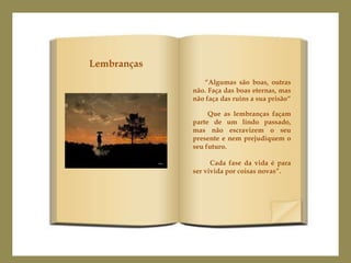 Lembranças
                “Algumas são boas, outras
             não. Faça das boas eternas, mas
             não faça das ruins a sua prisão“

                  Que as lembranças façam
             parte de um lindo passado,
             mas não escravizem o seu
             presente e nem prejudiquem o
             seu futuro.

                   Cada fase da vida é para
             ser vivida por coisas novas”.
 