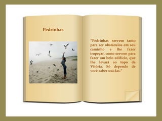 Pedrinhas

            “Pedrinhas servem tanto
            para ser obstáculos em seu
            caminho e lhe fazer
            tropeçar, como servem para
            fazer um belo edifício, que
            lhe levará ao topo da
            Vitória. Só depende de
            você saber usá-las.”
 