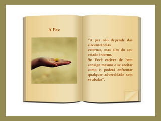 A Paz

        “A paz não depende das
        circunstâncias
        externas, mas sim do seu
        estado interno.
        Se Você estiver de bem
        consigo mesmo e se aceitar
        como é, poderá enfrentar
        qualquer adversidade sem
        se abalar”.
 