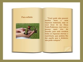 Para refletir      “Você pode não possuir
                muitos     bens    e   nem
                riquezas materiais, mas se
                você tiver fé no Deus
                Todo-Poderoso, você será a
                pessoa    mais    rica  do
                mundo, pois nele residem
                todas as riquezas eternas e
                espirituais, que podem lhe
                dar aquilo que o dinheiro
                não pode comprar”.
 