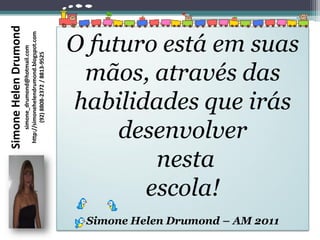 Simone Helen Drumond

                                                                O futuro está em suas
                       http://simonehelendrumond.blogspot.com
                            simone_drumond@hotmail.com

                               (92) 8808-2372 / 8813-9525




                                                                 mãos, através das
                                                                habilidades que irás
                                                                     desenvolver
                                                                        nesta
                                                                       escola!
                                                                 Simone Helen Drumond – AM 2011
 