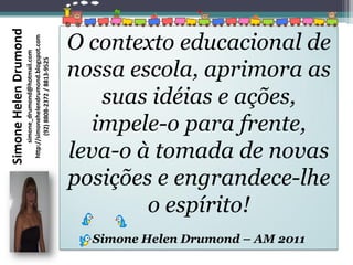 Simone Helen Drumond
                       http://simonehelendrumond.blogspot.com
                                                                O contexto educacional de
                            simone_drumond@hotmail.com




                                                                nossa escola, aprimora as
                               (92) 8808-2372 / 8813-9525




                                                                   suas idéias e ações,
                                                                  impele-o para frente,
                                                                leva-o à tomada de novas
                                                                posições e engrandece-lhe
                                                                        o espírito!
                                                                  Simone Helen Drumond – AM 2011
 