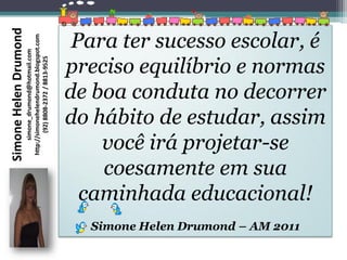 Simone Helen Drumond
                       http://simonehelendrumond.blogspot.com
                                                                 Para ter sucesso escolar, é
                            simone_drumond@hotmail.com




                                                                preciso equilíbrio e normas
                               (92) 8808-2372 / 8813-9525




                                                                de boa conduta no decorrer
                                                                do hábito de estudar, assim
                                                                    você irá projetar-se
                                                                    coesamente em sua
                                                                  caminhada educacional!
                                                                  Simone Helen Drumond – AM 2011
 