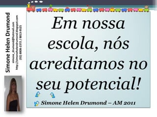 Simone Helen Drumond
                                          simone_drumond@hotmail.com
                                     http://simonehelendrumond.blogspot.com
                                             (92) 8808-2372 / 8813-9525

                                     Em nossa
                                    escola, nós


Simone Helen Drumond – AM 2011
                                  seu potencial!
                                 acreditamos no
 