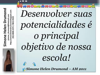 Simone Helen Drumond
                                           simone_drumond@hotmail.com
                                      http://simonehelendrumond.blogspot.com
                                              (92) 8808-2372 / 8813-9525




                                      escola!
                                    o principal


Simone Helen Drumond – AM 2011
                                 objetivo de nossa
                                 potencialidades é
                                 Desenvolver suas
 