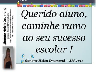 Simone Helen Drumond
                                         simone_drumond@hotmail.com
                                    http://simonehelendrumond.blogspot.com
                                            (92) 8808-2372 / 8813-9525




                                    escolar !
Simone Helen Drumond – AM 2011
                                 ao seu sucesso
                                 caminhe rumo
                                 Querido aluno,
 