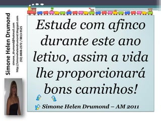 Simone Helen Drumond
                       http://simonehelendrumond.blogspot.com


                                                                 Estude com afinco
                            simone_drumond@hotmail.com

                               (92) 8808-2372 / 8813-9525




                                                                  durante este ano
                                                                letivo, assim a vida
                                                                 lhe proporcionará
                                                                   bons caminhos!
                                                                 Simone Helen Drumond – AM 2011
 