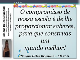 Simone Helen Drumond
                       http://simonehelendrumond.blogspot.com


                                                                  O compromisso de
                            simone_drumond@hotmail.com

                               (92) 8808-2372 / 8813-9525




                                                                 nossa escola é de lhe
                                                                proporcionar saberes,
                                                                 para que construas
                                                                         um
                                                                   mundo melhor!
                                                                  Simone Helen Drumond – AM 2011
 