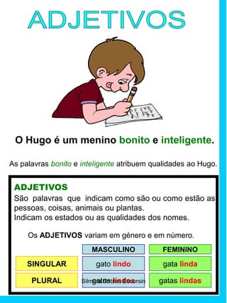 O Hugo é um menino bonito e inteligente.
As palavras bonito e inteligente atribuem qualidades ao Hugo.
ADJETIVOS
São palavras que indicam como são ou como estão as
pessoas, coisas, animais ou plantas.
Indicam os estados ou as qualidades dos nomes.
Os ADJETIVOS variam em género e em número.
SINGULAR gato lindo gata linda
MASCULINO FEMININO
PLURAL gatos lindos gatas lindasSilmara Robles Escorsin
 