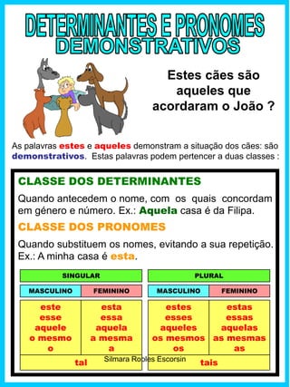 Estes cães são
aqueles que
acordaram o João ?
CLASSE DOS DETERMINANTES
Quando antecedem o nome, com os quais concordam
em género e número. Ex.: Aquela casa é da Filipa.
As palavras estes e aqueles demonstram a situação dos cães: são
demonstrativos. Estas palavras podem pertencer a duas classes :
este
esse
aquele
o mesmo
o
esta
essa
aquela
a mesma
a
MASCULINO FEMININO
CLASSE DOS PRONOMES
Quando substituem os nomes, evitando a sua repetição.
Ex.: A minha casa é esta.
SINGULAR
MASCULINO FEMININO
PLURAL
estes
esses
aqueles
os mesmos
os
estas
essas
aquelas
as mesmas
as
tal taisSilmara Robles Escorsin
 