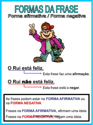 O Rui está feliz.
O Rui não está feliz.
Esta frase faz uma afirmação.
Esta frase está a negar.
As frases podem estar na FORMA AFIRMATIVA ou
na FORMA NEGATIVA
Frases na FORMA AFIRMATIVA, afirmam uma ideia.
Frases na FORMA NEGATIVA, negam uma ideia.Silmara Robles Escorsin
 
