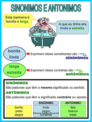 SINÓNIMOS
ANTÓNIMOS
São palavras que têm o mesmo significado ou sentido.
sinónimos
Esta banheira é
bonita e larga.
A que eu tinha era
linda e estreita.
larga
estreita
bonita
linda
Exprimem ideias semelhantes são :
antónimos
Exprimem ideias contrárias são :
São palavras que têm o significado contrário ou oposto.
bonito
preto
alegre
lindo
negro
contente
feio
branco
triste
SINÓNIMO ANTÓNIMO
Silmara Robles Escorsin
 