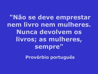"Não se deve emprestar nem livro nem mulheres. Nunca devolvem os livros; as mulheres, sempre" Provérbio português 