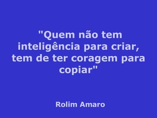 "Quem não tem inteligência para criar, tem de ter coragem para copiar" Rolim Amaro 