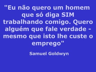 "Eu não quero um homem  que só diga SIM trabalhando comigo. Quero alguém que fale verdade - mesmo que isto lhe custe o emprego" Samuel Goldwyn 