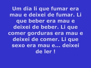 Um dia li que fumar era mau e deixei de fumar. Li que beber era mau e deixei de beber. Li que comer gorduras era mau e deixei de comer. Li que sexo era mau e... deixei de ler ! 