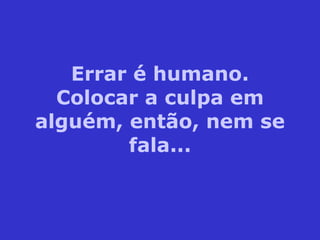 Errar é humano. Colocar a culpa em alguém, então, nem se fala... 