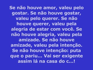 Se não houve amor, valeu pelo gostar. Se não houve gostar, valeu pelo querer. Se não houve querer, valeu pela alegria de estar com você. Se não houve alegria, valeu pela amizade. Se não houve amizade, valeu pela intenção. Se não houve intenção: puta que o pariu... Vai ser exigente assim lá na casa do c...! 