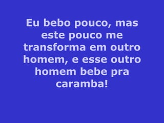 Eu bebo pouco, mas este pouco me transforma em outro homem, e esse outro homem bebe pra caramba! 