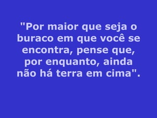 "Por maior que seja o buraco em que você se encontra, pense que, por enquanto, ainda não há terra em cima". 