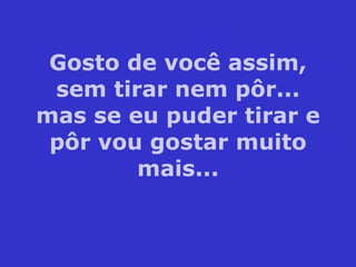 Gosto de você assim, sem tirar nem pôr... mas se eu puder tirar e pôr vou gostar muito mais... 