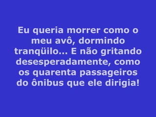 Eu queria morrer como o meu avô, dormindo tranqüilo... E não gritando desesperadamente, como os quarenta passageiros do ônibus que ele dirigia! 