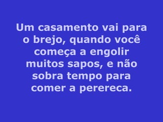 Um casamento vai para o brejo, quando você começa a engolir muitos sapos, e não sobra tempo para comer a perereca. 