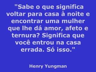 "Sabe o que significa voltar para casa à noite e encontrar uma mulher que lhe dá amor, afeto e ternura? Significa que você entrou na casa errada. Só isso." Henry Yungman 