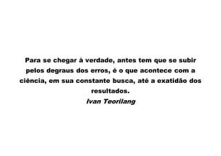Para se chegar à verdade, antes tem que se subir 
pelos degraus dos erros, é o que acontece com a 
ciência, em sua constante busca, até a exatidão dos 
resultados. 
Ivan Teorilang 
 