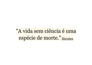 "A vida sem ciência é uma 
espécie de morte." Sócrates 
 