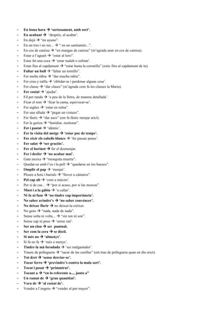 - En bona hora  ‘sortosament, amb sort’.
- En acabant  ‘després, al acabar’.
- En dejú  “en ayuno”.
- En un tres i no res...  “ en un santiamén...”.
- En cos de camisa  “en mangas de camisa” (m’agrada anar en cos de camisa).
- Estar a l’aguait  “estar al loro”.
- Estar fet una coca  ‘estar malalt o esfotat’.
- Estar fins al capdamunt  “estar hasta la coronilla” (estic fins al capdamunt de tu).
- Faltar un bull  “faltar un tornillo”.
- Fer molta ràbia  “dar mucha rabia”.
- Fer creu y ratlla  ‘oblidar-se i perdonar alguna cosa’.
- Fer classe  “dar clases” (m’agrada com fa les classes la Maria).
- Fer costat  ‘ajudar’.
- Fil per randa  ‘a peu de la lletra, de manera detallada’.
- Ficar el rem  ‘ficar la cama, equivocar-se’.
- Fer aigües  ‘estar en ruïna”.
- Fer una ullada  “pegar un vistazo”.
- Fer fàstic  “dar asco” (em fa fàstic menjar això).
- Fer la guitza  “fastidiar, molestar”.
- Fet i pastat  ‘idèntic’.
- Fer la visita del metge  ‘estar poc de temps’.
- Fer eixir els cabells blancs  ‘fer passar penes’.
- Fer salat  ‘ser graciós’.
- Fer el borinot  fer el desmenjat.
- Fer i desfer  ‘no acabar mai’.
- Gata moixa  “mosquita muerta”.
- Quedar-se amb l’os i la pell  “quedarse en los huesos”.
- Omplir el pap  ‘menjar’.
- Ploure a bots i barrals  “llover a cántaros”.
- Pel cap alt  ‘com a màxim’.
- Per si de cas...  “por si acaso, por si las moscas”.
- Must i a la gàbia  ‘a callar’.
- Ni fa ni fum  ‘no tindre cap importància’.
- No saber avindre’s  ‘no saber convéncer’.
- No deixar florir  no deixar-la créixer.
- No gens  “nada, nada de nada”.
- Sense solta ni volta...  “sin ton ni son”.
- Sense cap ni peus  ‘sense raó’.
- Ser un clau  ser puntual.
- Ser com la cera  se dòcil.
- Si més no  ‘almenys’.
- Si fa no fa  ‘més o menys’.
- Tindre la mà foradada  ‘ser malgastador’.
- Traure de polleguera  “sacar de las casillas” (em trau de polleguera quan en diu això).
- Tot dret  ‘sense desviar-se’.
- Tocar ferro  ‘previndre’s contra la mala sort’.
- Tocat i posat  ‘primmirat’.
- Tocant a  “en lo referente a..., junto a”
- Un ramat de  ‘gran quantitat’.
- Vora de  ‘al costat de’.
- Vendre a l’engrós  “vender al por mayor”.
 