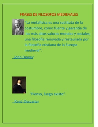 FRASES DE FILOSOFOS MEDIEVALES  “ La metafísica es una sustituta de la costumbre, como fuente y garantía de los más altos valores morales y sociales; una filosofía renovada y restaurada por  la filosofía cristiana de la Europa medieval”.  John Dewey  “ Pienso, luego existo”.  René Descartes  