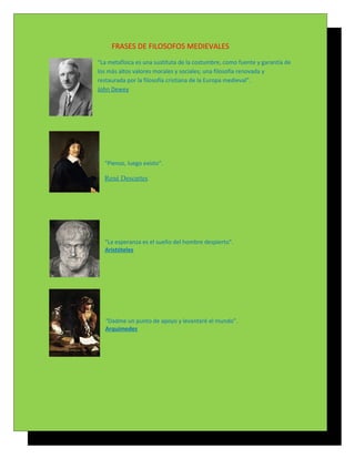 FRASES DE FILOSOFOS MEDIEVALES
“La metafísica es una sustituta de la costumbre, como fuente y garantía de
los más altos valores morales y sociales; una filosofía renovada y
restaurada por la filosofía cristiana de la Europa medieval”.
John Dewey




  “Pienso, luego existo”.

  René Descartes




  “La esperanza es el sueño del hombre despierto”.
  Aristóteles




  “Dadme un punto de apoyo y levantaré el mundo”.
  Arquímedes
 