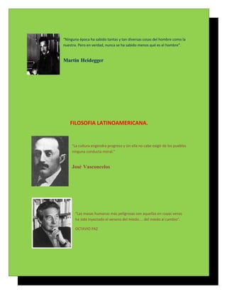 “Ninguna época ha sabido tantas y tan diversas cosas del hombre como la
nuestra. Pero en verdad, nunca se ha sabido menos qué es el hombre”.


Martin Heidegger




   FILOSOFIA LATINOAMERICANA.


     "La cultura engendra progreso y sin ella no cabe exigir de los pueblos
     ninguna conducta moral."


     José Vasconcelos




       “Las masas humanas más peligrosas son aquellas en cuyas venas
       ha sido inyectado el veneno del miedo.... del miedo al cambio”.

       OCTAVIO PAZ
 